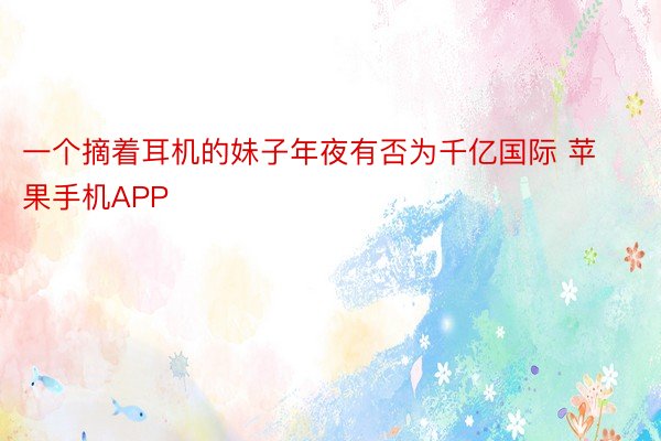 一个摘着耳机的妹子年夜有否为千亿国际 苹果手机APP