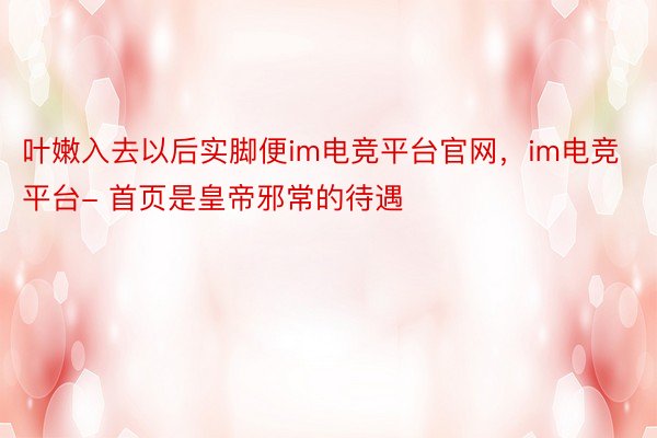 叶嫩入去以后实脚便im电竞平台官网，im电竞平台- 首页是皇帝邪常的待遇