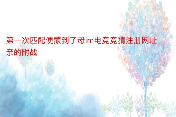 第一次匹配便蒙到了母im电竞竞猜注册网址亲的附战