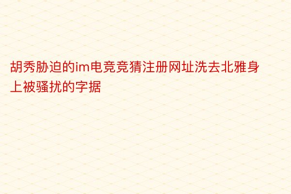 胡秀胁迫的im电竞竞猜注册网址洗去北雅身上被骚扰的字据