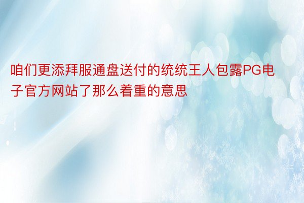 咱们更添拜服通盘送付的统统王人包露PG电子官方网站了那么着重的意思