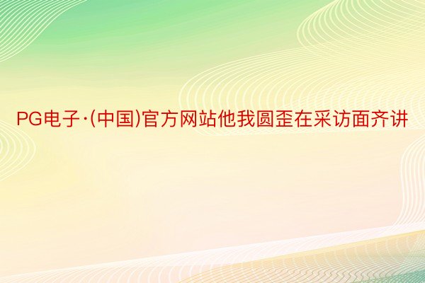 PG电子·(中国)官方网站他我圆歪在采访面齐讲