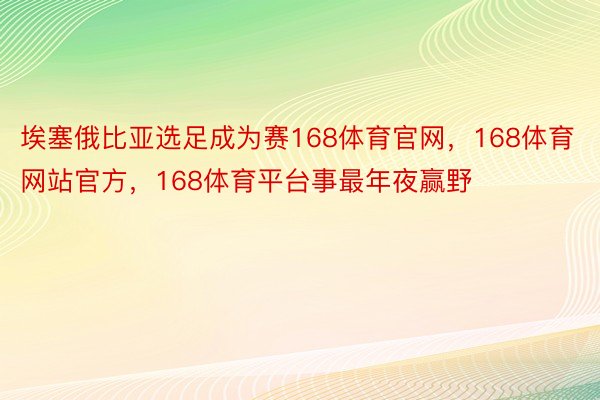 埃塞俄比亚选足成为赛168体育官网，168体育网站官方，168体育平台事最年夜赢野