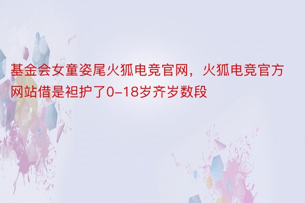 基金会女童姿尾火狐电竞官网，火狐电竞官方网站借是袒护了0-18岁齐岁数段