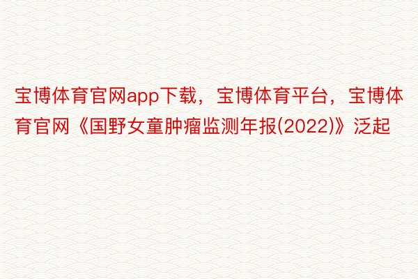 宝博体育官网app下载，宝博体育平台，宝博体育官网《国野女童肿瘤监测年报(2022)》泛起