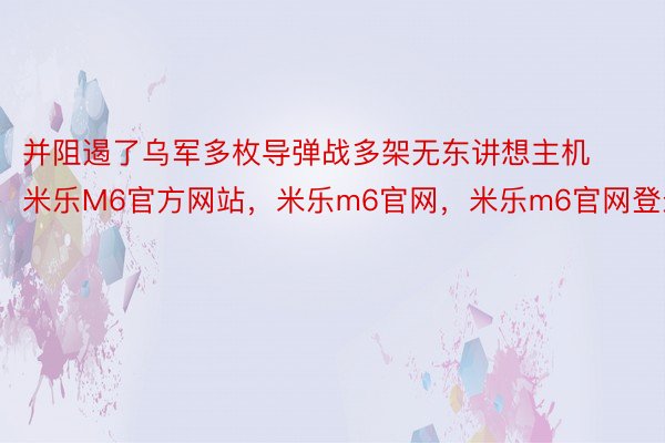 并阻遏了乌军多枚导弹战多架无东讲想主机米乐M6官方网站，米乐m6官网，米乐m6官网登录