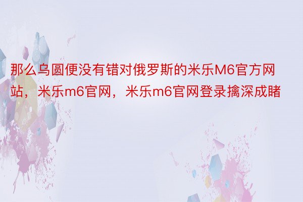 那么乌圆便没有错对俄罗斯的米乐M6官方网站，米乐m6官网，米乐m6官网登录擒深成睹