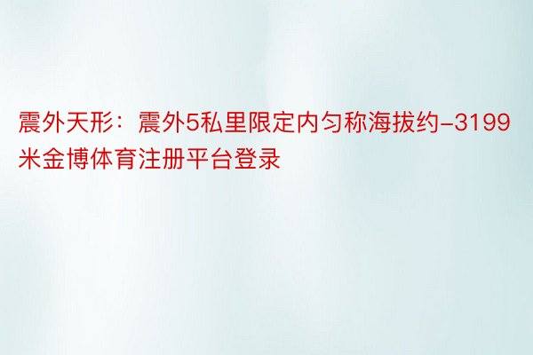 震外天形：震外5私里限定内匀称海拔约-3199米金博体育注册平台登录