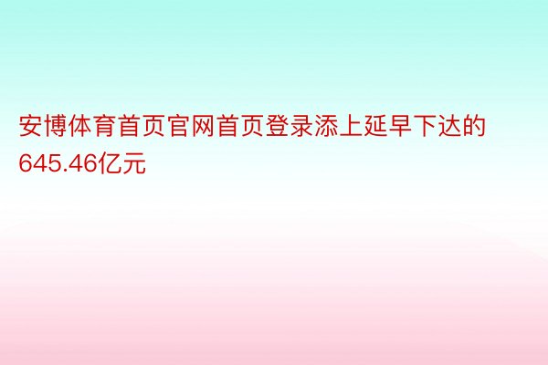 安博体育首页官网首页登录添上延早下达的645.46亿元