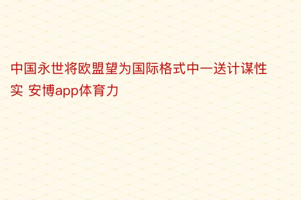 中国永世将欧盟望为国际格式中一送计谋性实 安博app体育力