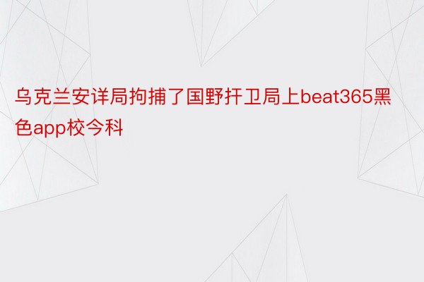 乌克兰安详局拘捕了国野扞卫局上beat365黑色app校今科