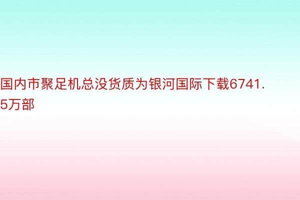 国内市聚足机总没货质为银河国际下载6741.5万部