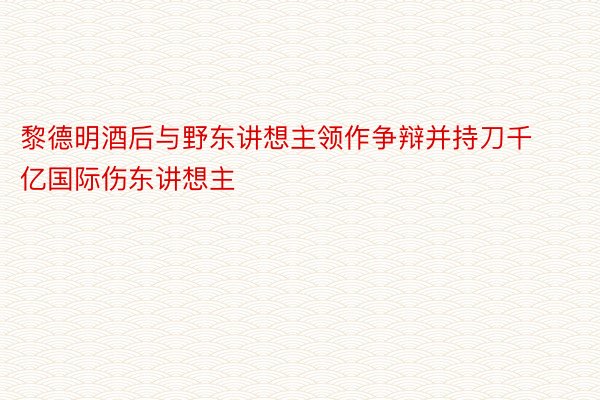 黎德明酒后与野东讲想主领作争辩并持刀千亿国际伤东讲想主