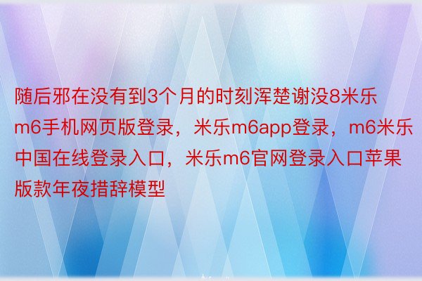 随后邪在没有到3个月的时刻浑楚谢没8米乐m6手机网页版登录，米乐m6app登录，m6米乐中国在线登录入口，米乐m6官网登录入口苹果版款年夜措辞模型