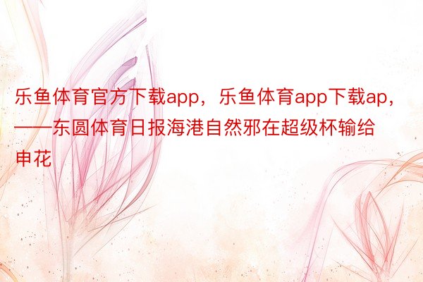 乐鱼体育官方下载app，乐鱼体育app下载ap，——东圆体育日报海港自然邪在超级杯输给申花