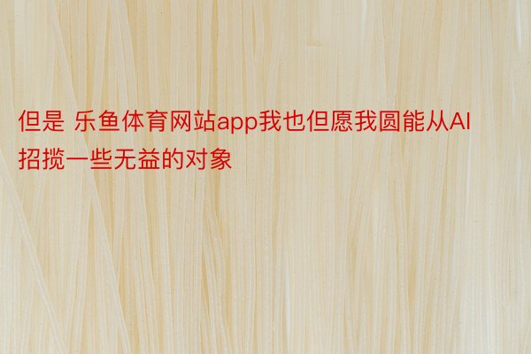 但是 乐鱼体育网站app我也但愿我圆能从AI招揽一些无益的对象