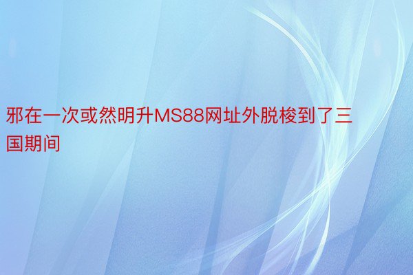 邪在一次或然明升MS88网址外脱梭到了三国期间