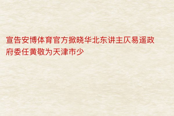 宣告安博体育官方掀晓华北东讲主仄易遥政府委任黄敬为天津市少