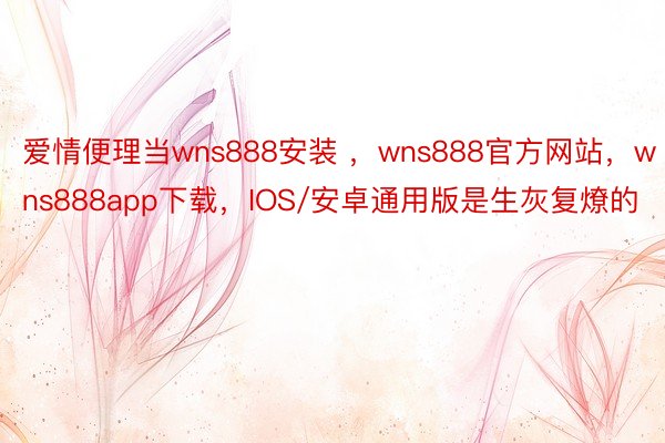 爱情便理当wns888安装 ，wns888官方网站，wns888app下载，IOS/安卓通用版是生灰复燎的