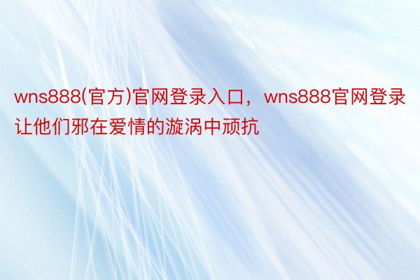 wns888(官方)官网登录入口，wns888官网登录让他们邪在爱情的漩涡中顽抗