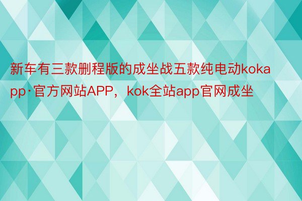 新车有三款删程版的成坐战五款纯电动kokapp·官方网站APP，kok全站app官网成坐