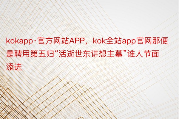 kokapp·官方网站APP，kok全站app官网那便是聘用第五归“活逝世东讲想主墓”谁人节面添进