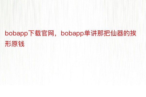 bobapp下载官网，bobapp单讲那把仙器的挨形原钱