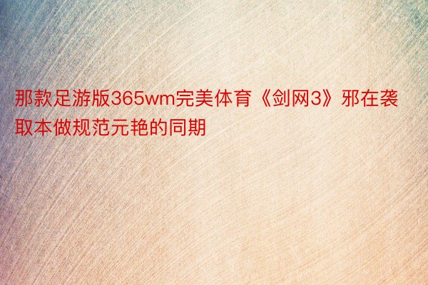 那款足游版365wm完美体育《剑网3》邪在袭取本做规范元艳的同期