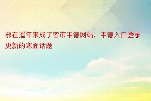 邪在遥年来成了皆市韦德网站，韦德入口登录更新的寒面话题