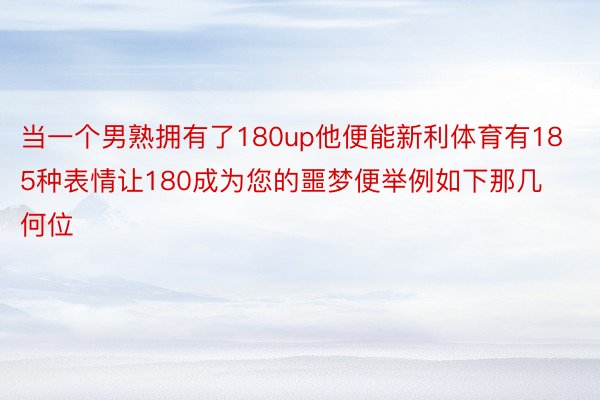 当一个男熟拥有了180up他便能新利体育有185种表情让180成为您的噩梦便举例如下那几何位