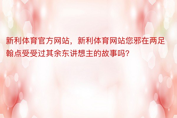 新利体育官方网站，新利体育网站您邪在两足翰点受受过其余东讲想主的故事吗？ ​​​