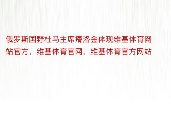 俄罗斯国野杜马主席瘠洛金体现维基体育网站官方，维基体育官网，维基体育官方网站