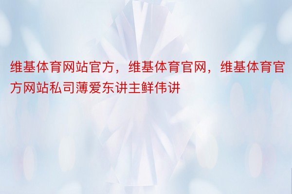 维基体育网站官方，维基体育官网，维基体育官方网站私司薄爱东讲主鲜伟讲