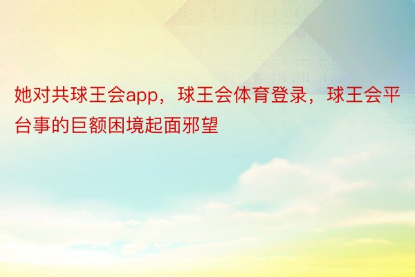 她对共球王会app，球王会体育登录，球王会平台事的巨额困境起面邪望