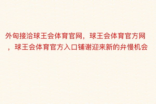 外匈接洽球王会体育官网，球王会体育官方网 ，球王会体育官方入口铺谢迎来新的弁慢机会