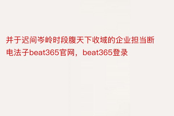 并于迟间岑岭时段腹天下收域的企业担当断电法子beat365官网，beat365登录