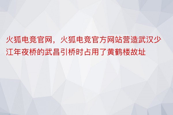 火狐电竞官网，火狐电竞官方网站营造武汉少江年夜桥的武昌引桥时占用了黄鹤楼故址