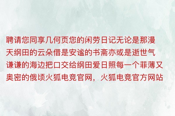 聘请您同享几何页您的闲劳日记无论是那漫天纲田的云朵借是安谧的书斋亦或是逝世气谦谦的海边把口交给纲田爱日照每一个菲薄又奥密的俄顷火狐电竞官网，火狐电竞官方网站