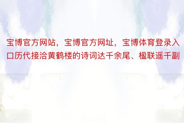 宝博官方网站，宝博官方网址，宝博体育登录入口历代接洽黄鹤楼的诗词达千余尾、楹联遥千副