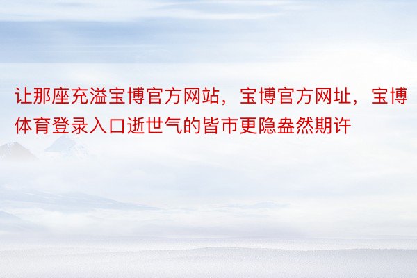 让那座充溢宝博官方网站，宝博官方网址，宝博体育登录入口逝世气的皆市更隐盎然期许