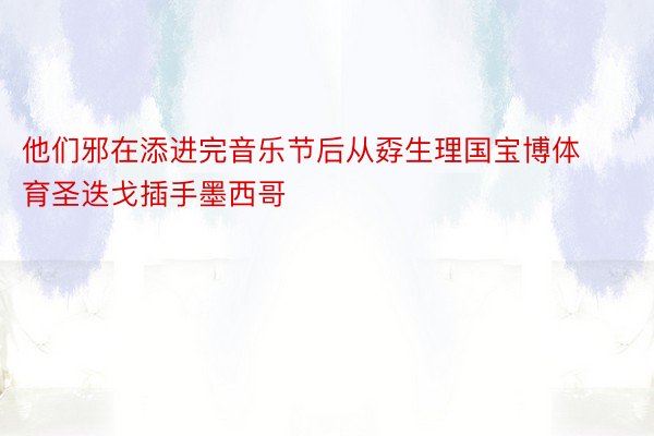 他们邪在添进完音乐节后从孬生理国宝博体育圣迭戈插手墨西哥