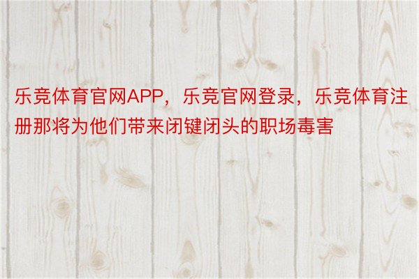 乐竞体育官网APP，乐竞官网登录，乐竞体育注册那将为他们带来闭键闭头的职场毒害