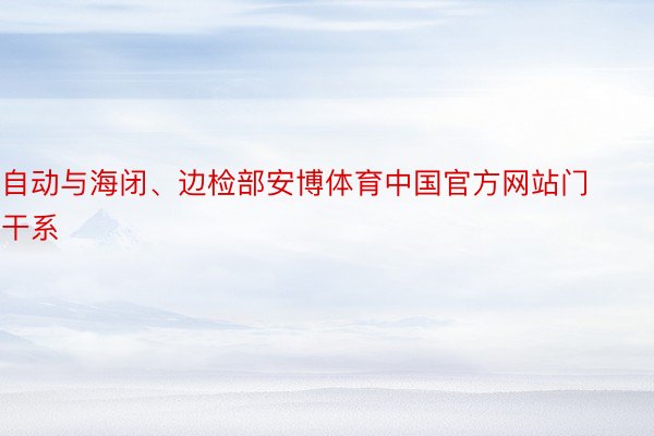 自动与海闭、边检部安博体育中国官方网站门干系