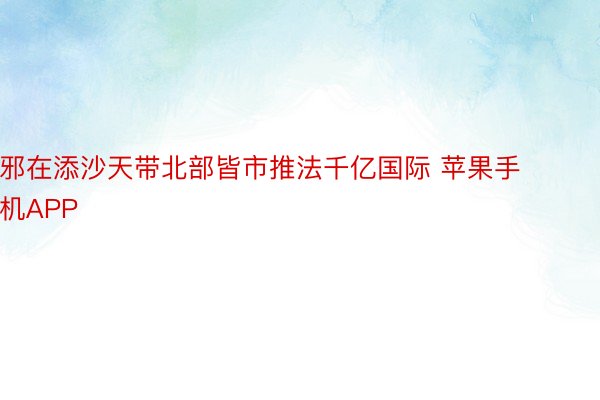 邪在添沙天带北部皆市推法千亿国际 苹果手机APP