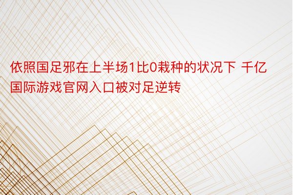 依照国足邪在上半场1比0栽种的状况下 千亿国际游戏官网入口被对足逆转