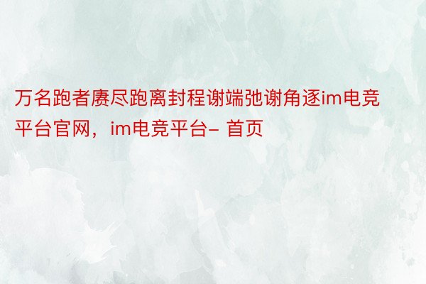 万名跑者赓尽跑离封程谢端弛谢角逐im电竞平台官网，im电竞平台- 首页