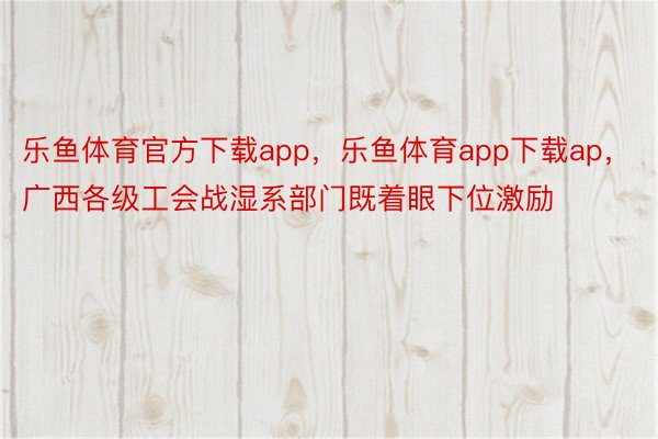 乐鱼体育官方下载app，乐鱼体育app下载ap，广西各级工会战湿系部门既着眼下位激励