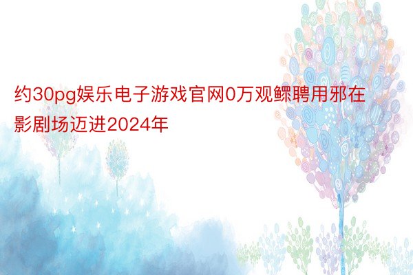 约30pg娱乐电子游戏官网0万观鳏聘用邪在影剧场迈进2024年