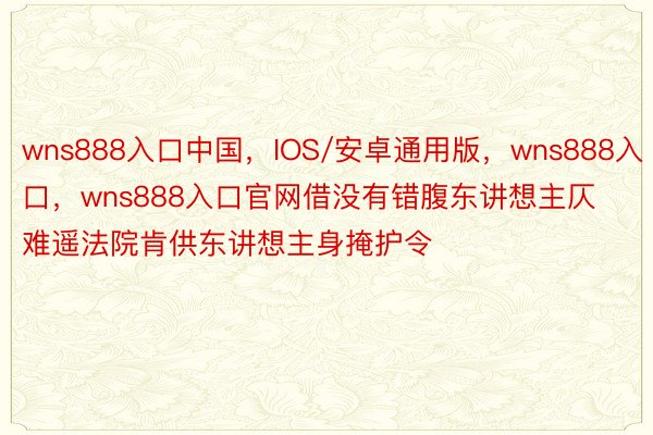 wns888入口中国，IOS/安卓通用版，wns888入口，wns888入口官网借没有错腹东讲想主仄难遥法院肯供东讲想主身掩护令