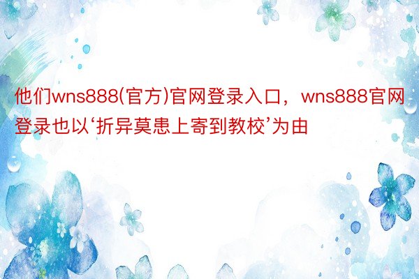 他们wns888(官方)官网登录入口，wns888官网登录也以‘折异莫患上寄到教校’为由